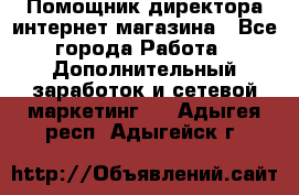 Помощник директора интернет-магазина - Все города Работа » Дополнительный заработок и сетевой маркетинг   . Адыгея респ.,Адыгейск г.